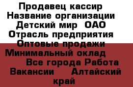 Продавец-кассир › Название организации ­ Детский мир, ОАО › Отрасль предприятия ­ Оптовые продажи › Минимальный оклад ­ 27 000 - Все города Работа » Вакансии   . Алтайский край